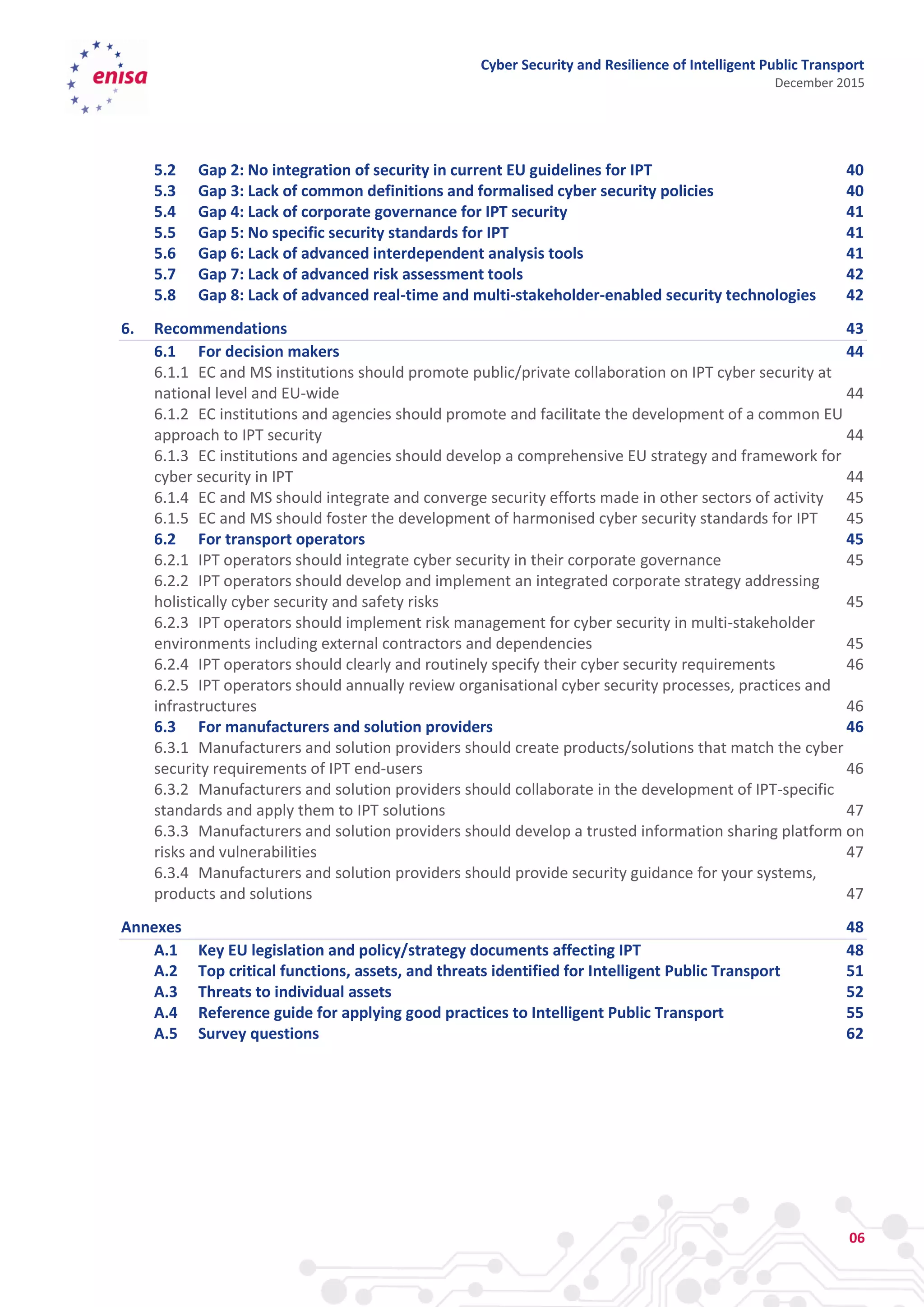 Cyber Security and Resilience of Intelligent Public Transport
December 2015
06
5.2 Gap 2: No integration of security in current EU guidelines for IPT 40
5.3 Gap 3: Lack of common definitions and formalised cyber security policies 40
5.4 Gap 4: Lack of corporate governance for IPT security 41
5.5 Gap 5: No specific security standards for IPT 41
5.6 Gap 6: Lack of advanced interdependent analysis tools 41
5.7 Gap 7: Lack of advanced risk assessment tools 42
5.8 Gap 8: Lack of advanced real-time and multi-stakeholder-enabled security technologies 42
6. Recommendations 43
6.1 For decision makers 44
6.1.1 EC and MS institutions should promote public/private collaboration on IPT cyber security at
national level and EU-wide 44
6.1.2 EC institutions and agencies should promote and facilitate the development of a common EU
approach to IPT security 44
6.1.3 EC institutions and agencies should develop a comprehensive EU strategy and framework for
cyber security in IPT 44
6.1.4 EC and MS should integrate and converge security efforts made in other sectors of activity 45
6.1.5 EC and MS should foster the development of harmonised cyber security standards for IPT 45
6.2 For transport operators 45
6.2.1 IPT operators should integrate cyber security in their corporate governance 45
6.2.2 IPT operators should develop and implement an integrated corporate strategy addressing
holistically cyber security and safety risks 45
6.2.3 IPT operators should implement risk management for cyber security in multi-stakeholder
environments including external contractors and dependencies 45
6.2.4 IPT operators should clearly and routinely specify their cyber security requirements 46
6.2.5 IPT operators should annually review organisational cyber security processes, practices and
infrastructures 46
6.3 For manufacturers and solution providers 46
6.3.1 Manufacturers and solution providers should create products/solutions that match the cyber
security requirements of IPT end-users 46
6.3.2 Manufacturers and solution providers should collaborate in the development of IPT-specific
standards and apply them to IPT solutions 47
6.3.3 Manufacturers and solution providers should develop a trusted information sharing platform on
risks and vulnerabilities 47
6.3.4 Manufacturers and solution providers should provide security guidance for your systems,
products and solutions 47
Annexes 48
A.1 Key EU legislation and policy/strategy documents affecting IPT 48
A.2 Top critical functions, assets, and threats identified for Intelligent Public Transport 51
A.3 Threats to individual assets 52
A.4 Reference guide for applying good practices to Intelligent Public Transport 55
A.5 Survey questions 62
 