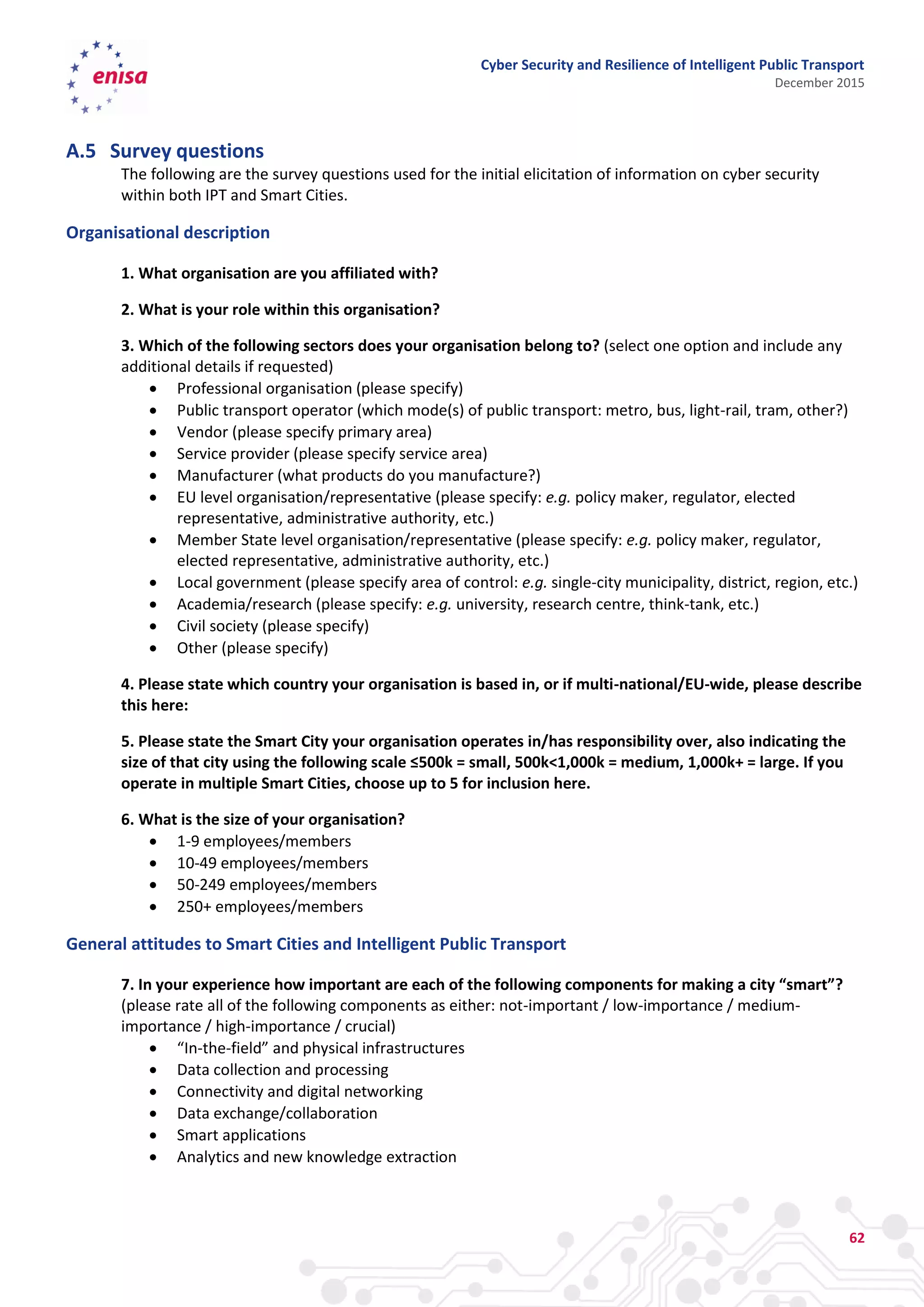 Cyber Security and Resilience of Intelligent Public Transport
December 2015
62
A.5 Survey questions
The following are the survey questions used for the initial elicitation of information on cyber security
within both IPT and Smart Cities.
Organisational description
1. What organisation are you affiliated with?
2. What is your role within this organisation?
3. Which of the following sectors does your organisation belong to? (select one option and include any
additional details if requested)
 Professional organisation (please specify)
 Public transport operator (which mode(s) of public transport: metro, bus, light-rail, tram, other?)
 Vendor (please specify primary area)
 Service provider (please specify service area)
 Manufacturer (what products do you manufacture?)
 EU level organisation/representative (please specify: e.g. policy maker, regulator, elected
representative, administrative authority, etc.)
 Member State level organisation/representative (please specify: e.g. policy maker, regulator,
elected representative, administrative authority, etc.)
 Local government (please specify area of control: e.g. single-city municipality, district, region, etc.)
 Academia/research (please specify: e.g. university, research centre, think-tank, etc.)
 Civil society (please specify)
 Other (please specify)
4. Please state which country your organisation is based in, or if multi-national/EU-wide, please describe
this here:
5. Please state the Smart City your organisation operates in/has responsibility over, also indicating the
size of that city using the following scale ≤500k = small, 500k<1,000k = medium, 1,000k+ = large. If you
operate in multiple Smart Cities, choose up to 5 for inclusion here.
6. What is the size of your organisation?
 1-9 employees/members
 10-49 employees/members
 50-249 employees/members
 250+ employees/members
General attitudes to Smart Cities and Intelligent Public Transport
7. In your experience how important are each of the following components for making a city “smart”?
(please rate all of the following components as either: not-important / low-importance / medium-
importance / high-importance / crucial)
 “In-the-field” and physical infrastructures
 Data collection and processing
 Connectivity and digital networking
 Data exchange/collaboration
 Smart applications
 Analytics and new knowledge extraction
 