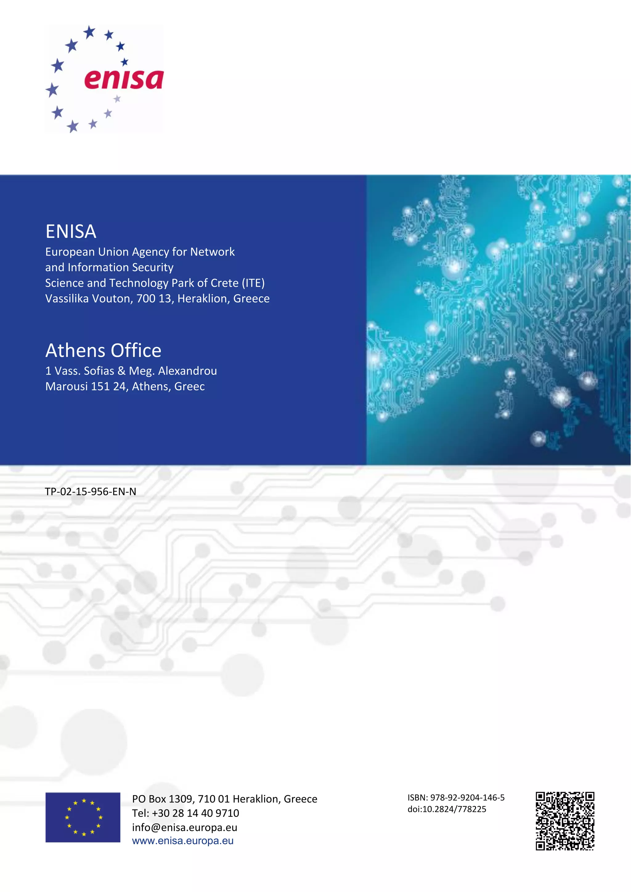ENISA
European Union Agency for Network
and Information Security
Science and Technology Park of Crete (ITE)
Vassilika Vouton, 700 13, Heraklion, Greece
Athens Office
1 Vass. Sofias & Meg. Alexandrou
Marousi 151 24, Athens, Greec
TP-02-15-956-EN-N
PO Box 1309, 710 01 Heraklion, Greece
Tel: +30 28 14 40 9710
info@enisa.europa.eu
www.enisa.europa.eu
ISBN: 978-92-9204-146-5
doi:10.2824/778225
 