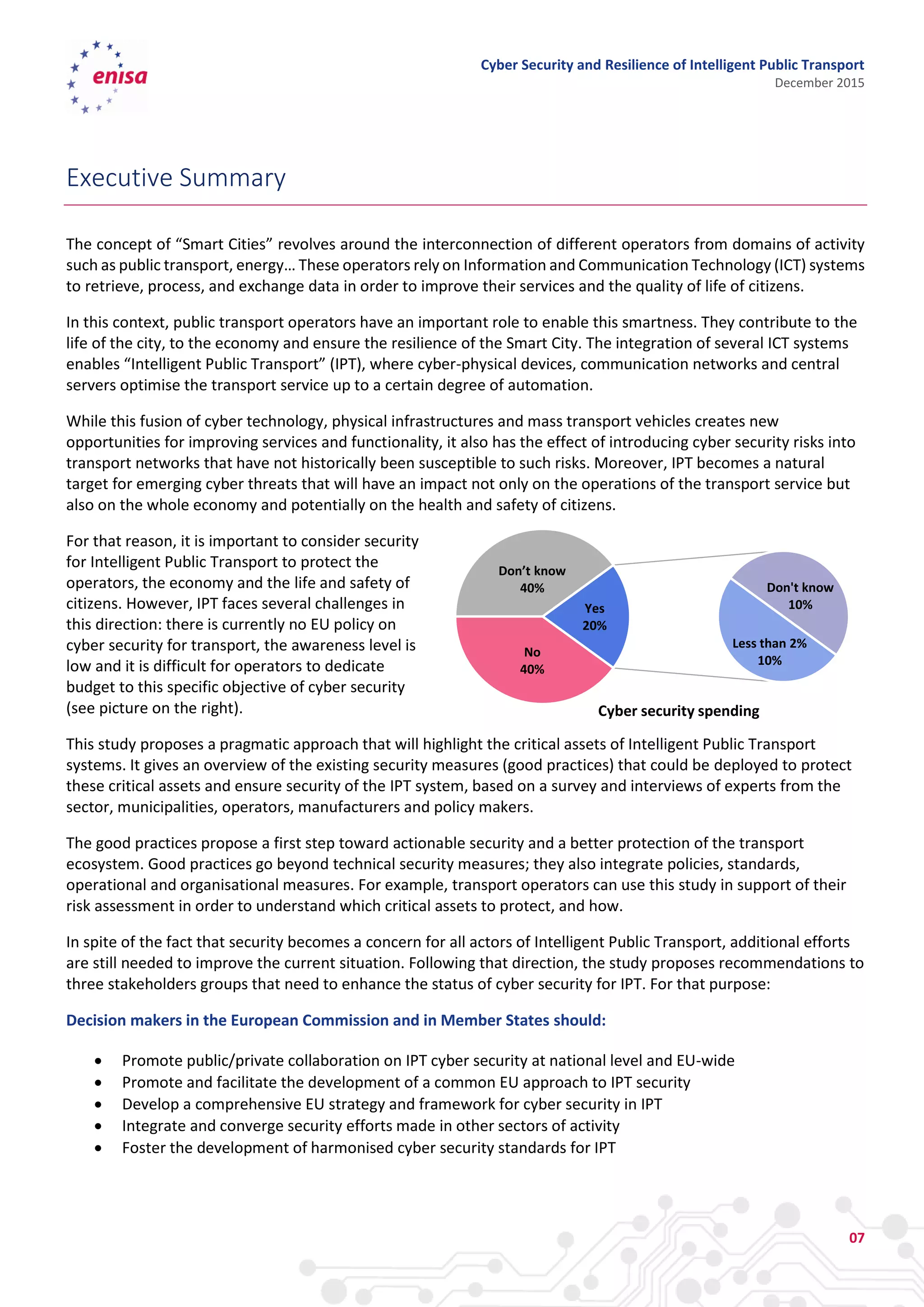 Cyber Security and Resilience of Intelligent Public Transport
December 2015
07
Executive Summary
The concept of “Smart Cities” revolves around the interconnection of different operators from domains of activity
such as public transport, energy… These operators rely on Information and Communication Technology (ICT) systems
to retrieve, process, and exchange data in order to improve their services and the quality of life of citizens.
In this context, public transport operators have an important role to enable this smartness. They contribute to the
life of the city, to the economy and ensure the resilience of the Smart City. The integration of several ICT systems
enables “Intelligent Public Transport” (IPT), where cyber-physical devices, communication networks and central
servers optimise the transport service up to a certain degree of automation.
While this fusion of cyber technology, physical infrastructures and mass transport vehicles creates new
opportunities for improving services and functionality, it also has the effect of introducing cyber security risks into
transport networks that have not historically been susceptible to such risks. Moreover, IPT becomes a natural
target for emerging cyber threats that will have an impact not only on the operations of the transport service but
also on the whole economy and potentially on the health and safety of citizens.
For that reason, it is important to consider security
for Intelligent Public Transport to protect the
operators, the economy and the life and safety of
citizens. However, IPT faces several challenges in
this direction: there is currently no EU policy on
cyber security for transport, the awareness level is
low and it is difficult for operators to dedicate
budget to this specific objective of cyber security
(see picture on the right).
This study proposes a pragmatic approach that will highlight the critical assets of Intelligent Public Transport
systems. It gives an overview of the existing security measures (good practices) that could be deployed to protect
these critical assets and ensure security of the IPT system, based on a survey and interviews of experts from the
sector, municipalities, operators, manufacturers and policy makers.
The good practices propose a first step toward actionable security and a better protection of the transport
ecosystem. Good practices go beyond technical security measures; they also integrate policies, standards,
operational and organisational measures. For example, transport operators can use this study in support of their
risk assessment in order to understand which critical assets to protect, and how.
In spite of the fact that security becomes a concern for all actors of Intelligent Public Transport, additional efforts
are still needed to improve the current situation. Following that direction, the study proposes recommendations to
three stakeholders groups that need to enhance the status of cyber security for IPT. For that purpose:
Decision makers in the European Commission and in Member States should:
 Promote public/private collaboration on IPT cyber security at national level and EU-wide
 Promote and facilitate the development of a common EU approach to IPT security
 Develop a comprehensive EU strategy and framework for cyber security in IPT
 Integrate and converge security efforts made in other sectors of activity
 Foster the development of harmonised cyber security standards for IPT
No
40%
Don’t know
40%
Less than 2%
10%
Don't know
10%Yes
20%
Cyber security spending
 