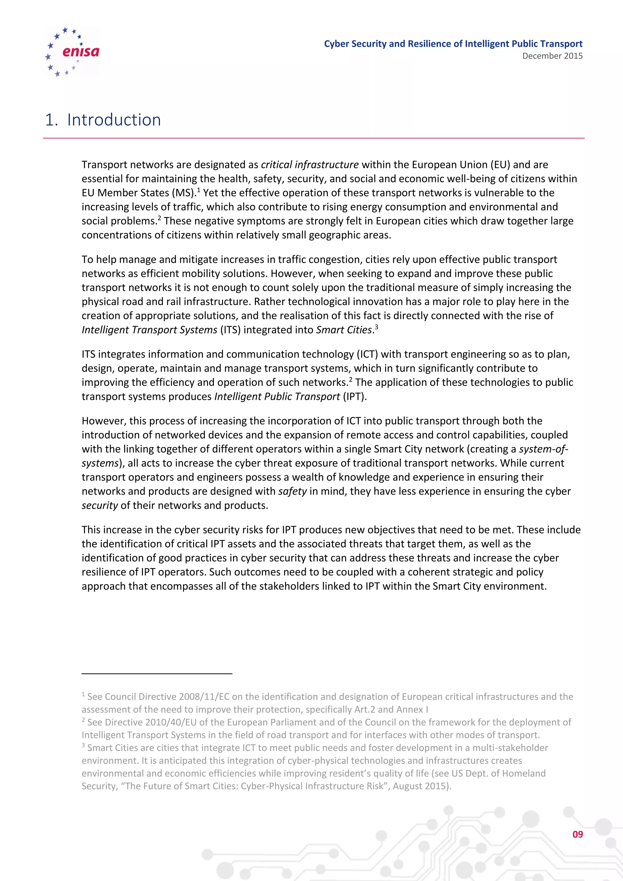 Cyber Security and Resilience of Intelligent Public Transport
December 2015
09
1. Introduction
Transport networks are designated as critical infrastructure within the European Union (EU) and are
essential for maintaining the health, safety, security, and social and economic well-being of citizens within
EU Member States (MS).1
Yet the effective operation of these transport networks is vulnerable to the
increasing levels of traffic, which also contribute to rising energy consumption and environmental and
social problems.2
These negative symptoms are strongly felt in European cities which draw together large
concentrations of citizens within relatively small geographic areas.
To help manage and mitigate increases in traffic congestion, cities rely upon effective public transport
networks as efficient mobility solutions. However, when seeking to expand and improve these public
transport networks it is not enough to count solely upon the traditional measure of simply increasing the
physical road and rail infrastructure. Rather technological innovation has a major role to play here in the
creation of appropriate solutions, and the realisation of this fact is directly connected with the rise of
Intelligent Transport Systems (ITS) integrated into Smart Cities.3
ITS integrates information and communication technology (ICT) with transport engineering so as to plan,
design, operate, maintain and manage transport systems, which in turn significantly contribute to
improving the efficiency and operation of such networks.2
The application of these technologies to public
transport systems produces Intelligent Public Transport (IPT).
However, this process of increasing the incorporation of ICT into public transport through both the
introduction of networked devices and the expansion of remote access and control capabilities, coupled
with the linking together of different operators within a single Smart City network (creating a system-of-
systems), all acts to increase the cyber threat exposure of traditional transport networks. While current
transport operators and engineers possess a wealth of knowledge and experience in ensuring their
networks and products are designed with safety in mind, they have less experience in ensuring the cyber
security of their networks and products.
This increase in the cyber security risks for IPT produces new objectives that need to be met. These include
the identification of critical IPT assets and the associated threats that target them, as well as the
identification of good practices in cyber security that can address these threats and increase the cyber
resilience of IPT operators. Such outcomes need to be coupled with a coherent strategic and policy
approach that encompasses all of the stakeholders linked to IPT within the Smart City environment.
1
See Council Directive 2008/11/EC on the identification and designation of European critical infrastructures and the
assessment of the need to improve their protection, specifically Art.2 and Annex I
2
See Directive 2010/40/EU of the European Parliament and of the Council on the framework for the deployment of
Intelligent Transport Systems in the field of road transport and for interfaces with other modes of transport.
3
Smart Cities are cities that integrate ICT to meet public needs and foster development in a multi-stakeholder
environment. It is anticipated this integration of cyber-physical technologies and infrastructures creates
environmental and economic efficiencies while improving resident’s quality of life (see US Dept. of Homeland
Security, “The Future of Smart Cities: Cyber-Physical Infrastructure Risk”, August 2015).
 
