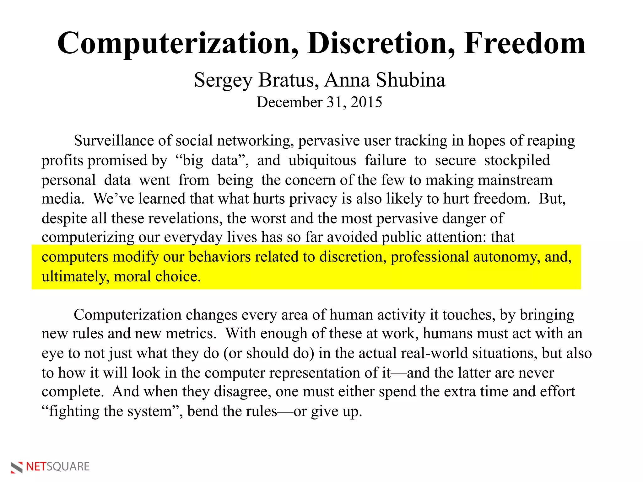 NETSQUARE
Computerization, Discretion, Freedom
Sergey Bratus, Anna Shubina
December 31, 2015
Surveillance of social networking, pervasive user tracking in hopes of reaping
profits promised by “big data”, and ubiquitous failure to secure stockpiled
personal data went from being the concern of the few to making mainstream
media. We’ve learned that what hurts privacy is also likely to hurt freedom. But,
despite all these revelations, the worst and the most pervasive danger of
computerizing our everyday lives has so far avoided public attention: that
computers modify our behaviors related to discretion, professional autonomy, and,
ultimately, moral choice.
Computerization changes every area of human activity it touches, by bringing
new rules and new metrics. With enough of these at work, humans must act with an
eye to not just what they do (or should do) in the actual real-world situations, but also
to how it will look in the computer representation of it—and the latter are never
complete. And when they disagree, one must either spend the extra time and effort
“fighting the system”, bend the rules—or give up.
 
