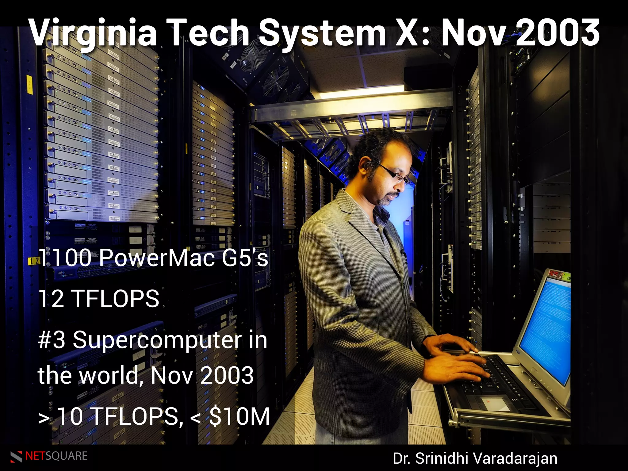 NETSQUARE
Virginia Tech System X: Nov 2003
1100 PowerMac G5's
12 TFLOPS
#3 Supercomputer in
the world, Nov 2003
> 10 TFLOPS, < $10M
Dr. Srinidhi Varadarajan
 