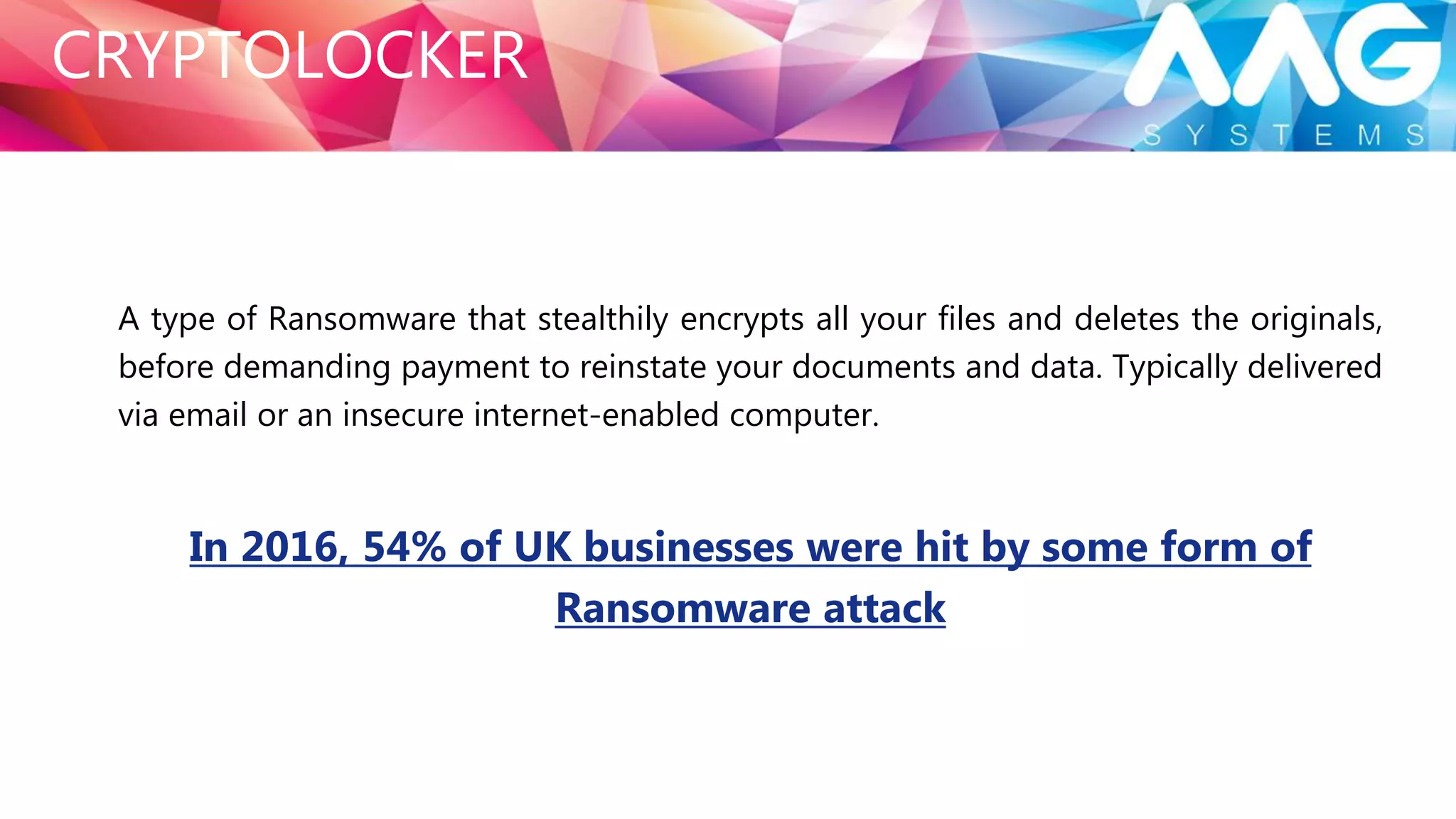 CRYPTOLOCKER
HOW RANSOMWARE CAN IMPACT YOUR BUSINESS
IF YOU GET IT RIGHT…
Hotel in Belfast
Employees: ~500
Type of Backup: untested, internally managed
What happened: AAG brought in when
Cryptolocker hit for the 3rd time in 2 weeks
Response: Engineer deployed within 4 hours
Recovery time: <48 hours for all systems; no
downtime to booking or critical systems
Cost to business: £negligible
IF YOU GET IT WRONG…
Company in Rotherham
Employees: 149
Type of Backup: untested, externally managed
What happened: Cryptolocker got onto their
network via an infected email
Recovery time: 14 days for critical systems
Last viable Backup: May 2016 (lost five months’
worth of data)
Cost to business: £35,000 lost revenue
 
