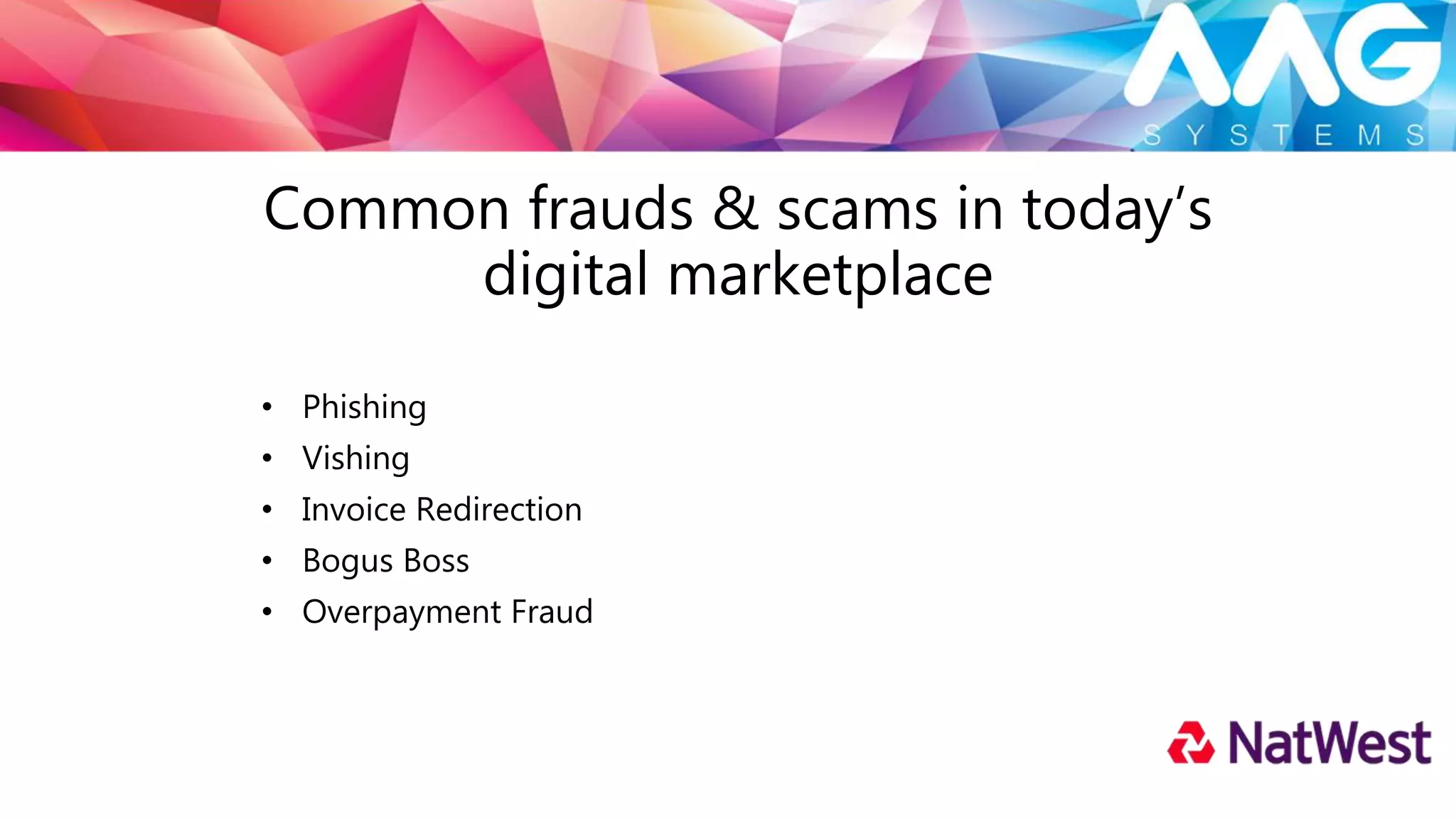 PHISHING
Bogus emails which appear authentic and from legitimate sources
• High volume
• Fake links, websites, attachments
Tips to protect
• Antivirus, Trusteer Rapport, spam filters and firewalls
• Https://
• Do not respond
• Do not click links
• Forward suspect emails to: phishing@natwest.com
 