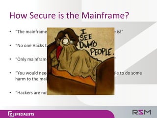 How	
  Secure	
  is	
  the	
  Mainframe?	
  
•  “The	
  mainframe	
  is	
  the	
  most	
  secured	
  plaorm	
  there	
  is!”	
  
•  “No	
  one	
  Hacks	
  the	
  mainframe!”	
  
•  “Only	
  mainframers	
  know	
  how	
  a	
  mainframe	
  works!”	
  
•  “You	
  would	
  need	
  to	
  work	
  for	
  the	
  company	
  to	
  be	
  able	
  to	
  do	
  some	
  
harm	
  to	
  the	
  mainframe,	
  and	
  no	
  one	
  does	
  it.”	
  
•  “Hackers	
  are	
  not	
  interested	
  in	
  the	
  mainframe!”	
  
 