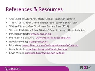 References	
  &	
  Resources	
  
•  “2015	
  Cost	
  of	
  Cyber	
  Crime	
  Study:	
  Global”,	
  Ponemon	
  Ins<tute	
  
•  “The	
  Art	
  of	
  Intrusion”,	
  Kevin	
  Mitnick	
  -­‐	
  John	
  Wiley	
  &	
  Sons	
  (2005)	
  
•  “Future	
  Crimes”,	
  Marc	
  Goodman	
  -­‐	
  Bantam	
  Press	
  (2015)	
  
•  “How	
  to	
  Think	
  Like	
  a	
  Cyber	
  APacker”,	
  ScoP	
  Kennedy	
  –	
  Cloudshield	
  blog	
  
•  Ponemon	
  Ins<tute:	
  www.ponemon.org	
  
•  Informa<on	
  is	
  Beau<ful:	
  www.informa<onisbeau<ful.net	
  
•  NORSE	
  –	
  IPViking:	
  map.ipviking.com	
  
•  Blitzortung:	
  www.blitzortung.org/Webpages/index.php?lang=en	
  
•  Jamie	
  Zawinski:	
  en.wikipedia.org/wiki/Jamie_Zawinski	
  
•  Kevin	
  Mitnick:	
  en.wikipedia.org/wiki/Kevin_Mitnick	
  
 