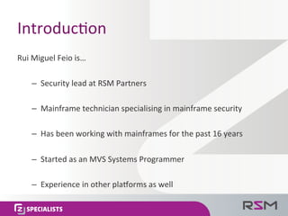 Introduc<on	
  
Rui	
  Miguel	
  Feio	
  is…	
  
–  Security	
  lead	
  at	
  RSM	
  Partners	
  
–  Mainframe	
  technician	
  specialising	
  in	
  mainframe	
  security	
  
–  Has	
  been	
  working	
  with	
  mainframes	
  for	
  the	
  past	
  16	
  years	
  
–  Started	
  as	
  an	
  MVS	
  Systems	
  Programmer	
  
–  Experience	
  in	
  other	
  plaorms	
  as	
  well	
  
 