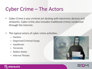 Cyber	
  Crime	
  –	
  The	
  Actors	
  
•  Cyber	
  Crime	
  is	
  any	
  criminal	
  act	
  dealing	
  with	
  electronic	
  devices	
  and	
  
networks.	
  Cyber	
  crime	
  also	
  includes	
  tradi<onal	
  crimes	
  conducted	
  
through	
  the	
  Internet.	
  	
  
•  The	
  typical	
  actors	
  of	
  cyber	
  crime	
  ac<vi<es:	
  
–  Hackers	
  
–  Organised	
  Criminal	
  Gangs	
  
–  Hack<vists	
  
–  Terrorists	
  
–  Na<on-­‐States	
  
–  Internal	
  Threats	
  
 