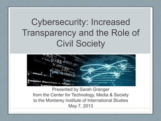 Cybersecurity: Increased
Transparency and the Role of
Civil Society
Presented by Sarah Granger
from the Center for Technology, Media & Society
to the Monterey Institute of International Studies
May 7, 2013
 