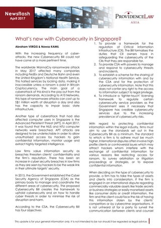 This update is for your general information only. It is not intended to be nor should it be regarded as legal advice.
What’s new with Cybersecurity in Singapore?
Abraham VERGIS & Nawaz KAMIL
With the increasing frequency of cyber-
attacks, the new Cybersecurity Bill could not
have come at a more pertinent time.
The worldwide WannaCry ransomware attack
in May 2017 affected many companies
including FedEx and Deutsche Bahn and even
the United Kingdom’s National Health Service.
This halted services by locking data, making it
inaccessible unless a ransom is paid in Bitcoin
Cryptocurrency. The main goal of a
cyberattack of this kind is the pay out from the
ransom demands. According to A10 Networks,
this type of ransomware attacks can cost up to
S$1 million worth of disruption a day and also
has the capacity to impair basic state
infrastructure.
Another type of cyberattack that had also
affected computer users in Singapore is the
Advanced Persistent Threat (APT). In April 2017,
it was found that the NUS and NTU computer
networks were breached. APT attacks are
designed to be undetectable in order to allow
unauthorised access by hackers to gain
confidential information, monitor usage and
extract highly targeted intelligence.
Law firms value information security as
breaches threaten clients’ confidentiality and
the firm’s reputation. There has been an
increase in cyber security breaches in law firms
as they are seen by hackers to be the weak link
in their ultimate targets’ security.
In 2015, the Government established the Cyber
Security Agency of Singapore (CSA) as the
primary body to manage and coordinate the
different areas of cybersecurity. The proposed
Cybersecurity Bill creates the framework to
uphold cybersecurity and on how to handle
cyber threats in order to minimise the risk of
disruption and harm.
According to the CSA, the Cybersecurity Bill
has four objectives:
1. To provide a framework for the
regulation of Critical Information
Infrastructure (CII). The Bill formalises the
duties that CII owners have in
safeguarding the cybersecurity of the
CIIs that they are responsible for.
2. To provide CSA with powers to manage
and respond to cybersecurity threats
and incidents.
3. To establish a scheme for the sharing of
cybersecurity information with and by
the CSA and for the protection of
cybersecurity information. Note that this
does not confer any right to the access
to information subject to legal privilege.
4. To introduce a ‘lighter-touch’ licensing
framework to regulate certain
cybersecurity service providers as the
Government sees it necessary that
Singapore has credible cybersecurity
services due to the increasing
prevalence of cybersecurity risks.
With regard to protecting confidential
information within the legal industry, firms must
aim to use the standards set out in the
Cybersecurity Bill as a minimum. The standard
to which a firm is to adhere must be much
higher. International disputes often involve high
profile clients or controversial issues which may
attract hackers whom interfere with the
exchange of confidential information for
various reasons like restricting access for
ransom, to survey arbitration or litigation
proceedings or strategies, or to expose
confidential information.
When deciding on the type of cybersecurity to
provide, a firm has to take the types of assets
and clients into consideration. If the firm is
engaged in an international dispute regarding
commercially valuable assets like trade secrets
or business strategies or easily monetised assets
like consumer data or credit information, the
firm and the client could face the risk of having
this information stolen by the clients’
competitors or by cybercrime organisations. It
is not unheard of for a party to surveil the
communication between clients and counsel
Newsflash
April 2017
 