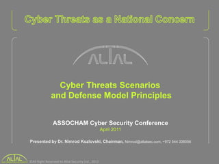 Cyber Threats Scenarios
              and Defense Model Principles


                ASSOCHAM Cyber Security Conference
                                                    April 2011

Presented by Dr. Nimrod Kozlovski, Chairman, Nimrod@altalsec.com, +972 544 336056



©All Right Reserved to Altal Security Ltd., 2011.
 
