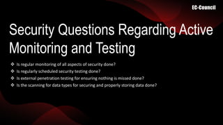 Security Questions Regarding Active
Monitoring and Testing
 Is regular monitoring of all aspects of security done?
 Is regularly scheduled security testing done?
 Is external penetration testing for ensuring nothing is missed done?
 Is the scanning for data types for securing and properly storing data done?
 