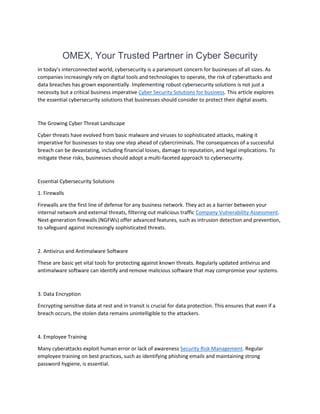OMEX, Your Trusted Partner in Cyber Security
In today's interconnected world, cybersecurity is a paramount concern for businesses of all sizes. As
companies increasingly rely on digital tools and technologies to operate, the risk of cyberattacks and
data breaches has grown exponentially. Implementing robust cybersecurity solutions is not just a
necessity but a critical business imperative Cyber Security Solutions for business. This article explores
the essential cybersecurity solutions that businesses should consider to protect their digital assets.
The Growing Cyber Threat Landscape
Cyber threats have evolved from basic malware and viruses to sophisticated attacks, making it
imperative for businesses to stay one step ahead of cybercriminals. The consequences of a successful
breach can be devastating, including financial losses, damage to reputation, and legal implications. To
mitigate these risks, businesses should adopt a multi-faceted approach to cybersecurity.
Essential Cybersecurity Solutions
1. Firewalls
Firewalls are the first line of defense for any business network. They act as a barrier between your
internal network and external threats, filtering out malicious traffic Company Vulnerability Assessment.
Next-generation firewalls (NGFWs) offer advanced features, such as intrusion detection and prevention,
to safeguard against increasingly sophisticated threats.
2. Antivirus and Antimalware Software
These are basic yet vital tools for protecting against known threats. Regularly updated antivirus and
antimalware software can identify and remove malicious software that may compromise your systems.
3. Data Encryption
Encrypting sensitive data at rest and in transit is crucial for data protection. This ensures that even if a
breach occurs, the stolen data remains unintelligible to the attackers.
4. Employee Training
Many cyberattacks exploit human error or lack of awareness Security Risk Management. Regular
employee training on best practices, such as identifying phishing emails and maintaining strong
password hygiene, is essential.
 