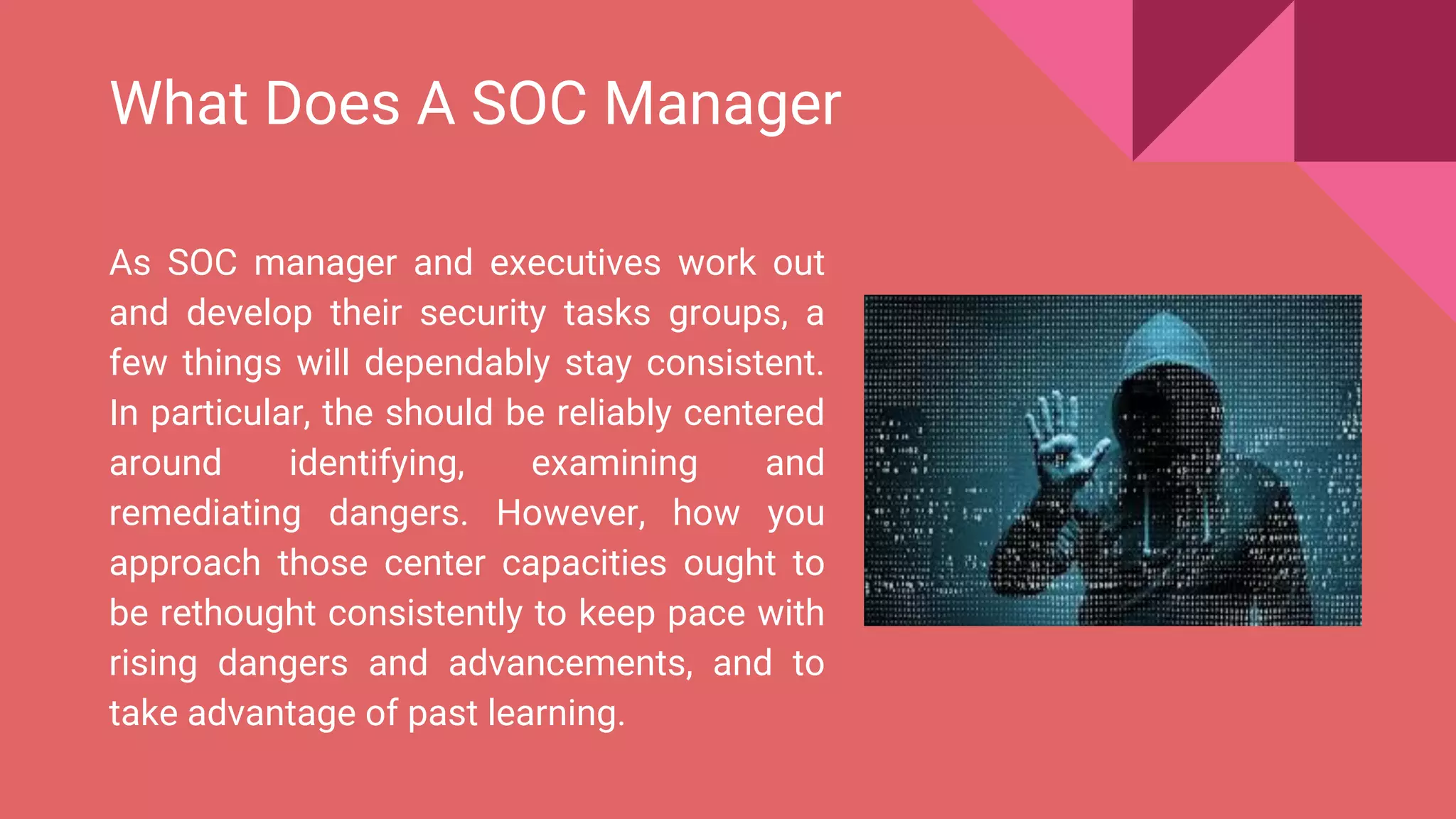 What Does A SOC Manager
As SOC manager and executives work out
and develop their security tasks groups, a
few things will dependably stay consistent.
In particular, the should be reliably centered
around identifying, examining and
remediating dangers. However, how you
approach those center capacities ought to
be rethought consistently to keep pace with
rising dangers and advancements, and to
take advantage of past learning.
 