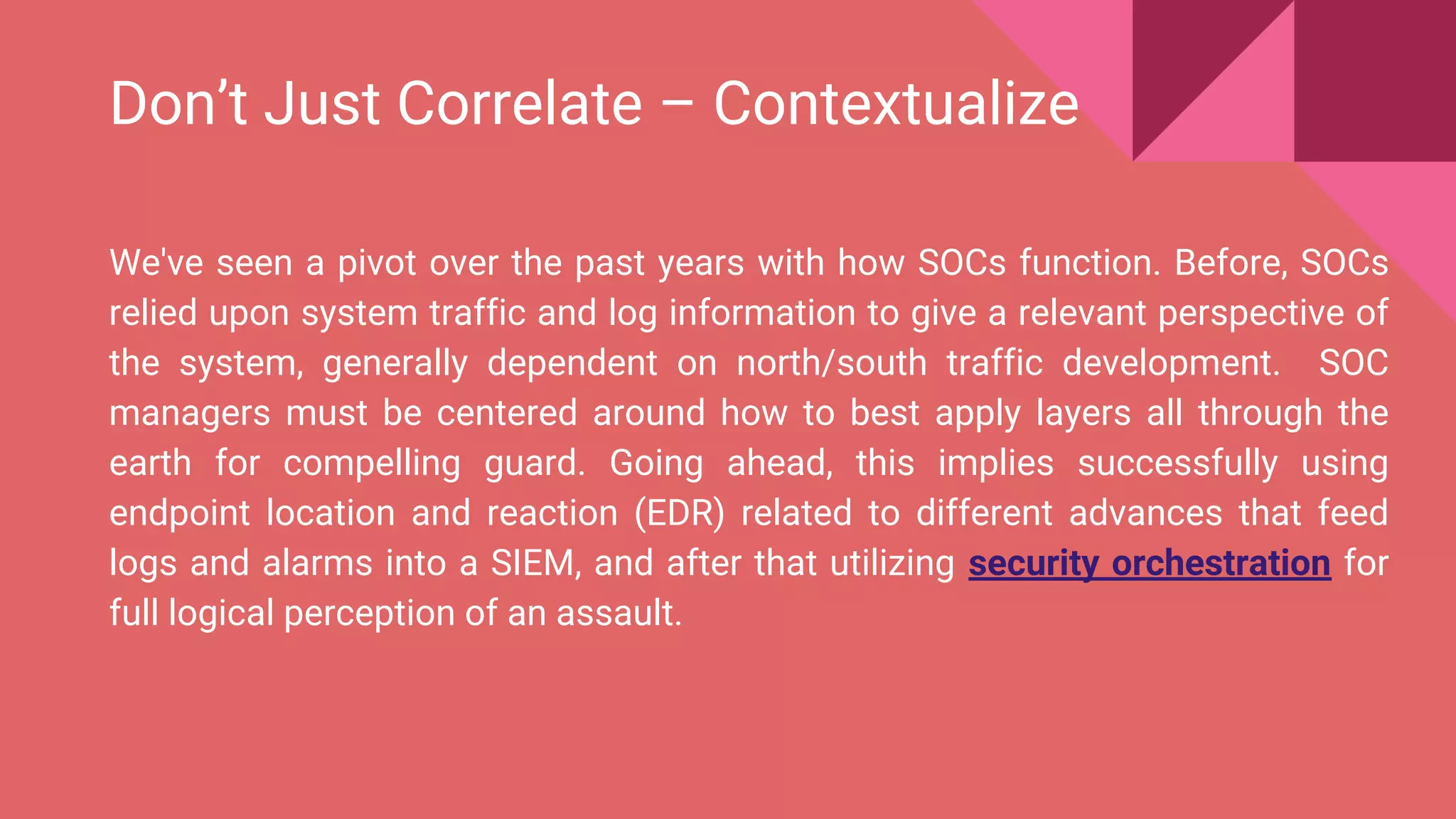 Don’t Just Correlate – Contextualize
We've seen a pivot over the past years with how SOCs function. Before, SOCs
relied upon system traffic and log information to give a relevant perspective of
the system, generally dependent on north/south traffic development. SOC
managers must be centered around how to best apply layers all through the
earth for compelling guard. Going ahead, this implies successfully using
endpoint location and reaction (EDR) related to different advances that feed
logs and alarms into a SIEM, and after that utilizing security orchestration for
full logical perception of an assault.
 