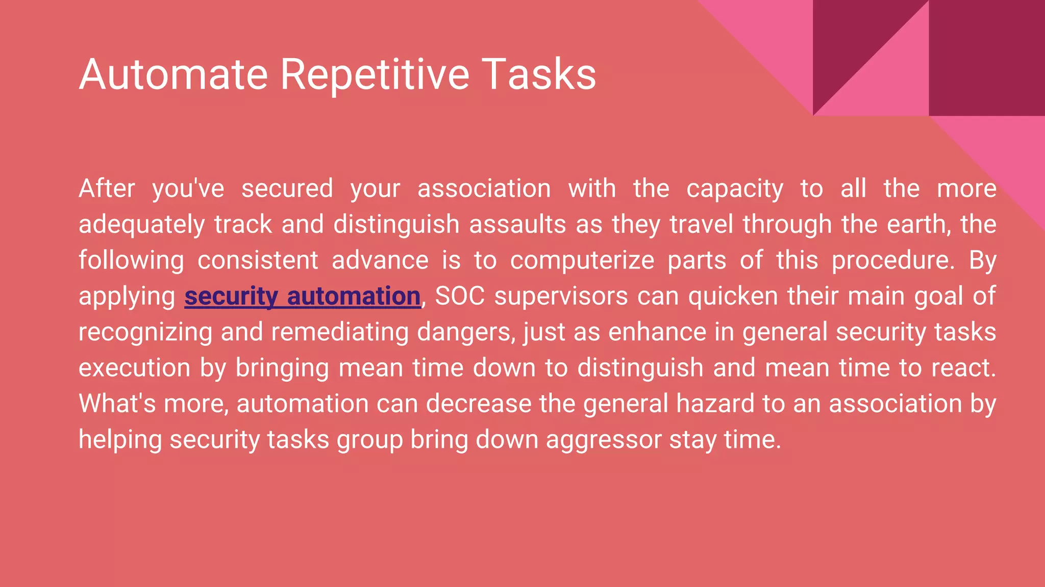 Automate Repetitive Tasks
After you've secured your association with the capacity to all the more
adequately track and distinguish assaults as they travel through the earth, the
following consistent advance is to computerize parts of this procedure. By
applying security automation, SOC supervisors can quicken their main goal of
recognizing and remediating dangers, just as enhance in general security tasks
execution by bringing mean time down to distinguish and mean time to react.
What's more, automation can decrease the general hazard to an association by
helping security tasks group bring down aggressor stay time.
 
