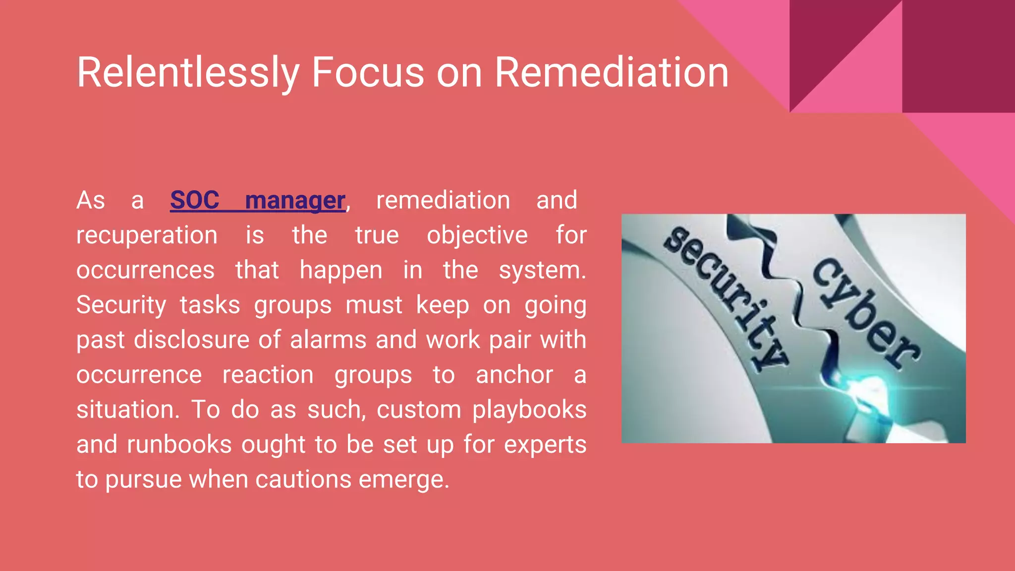 Relentlessly Focus on Remediation
As a SOC manager, remediation and
recuperation is the true objective for
occurrences that happen in the system.
Security tasks groups must keep on going
past disclosure of alarms and work pair with
occurrence reaction groups to anchor a
situation. To do as such, custom playbooks
and runbooks ought to be set up for experts
to pursue when cautions emerge.
 