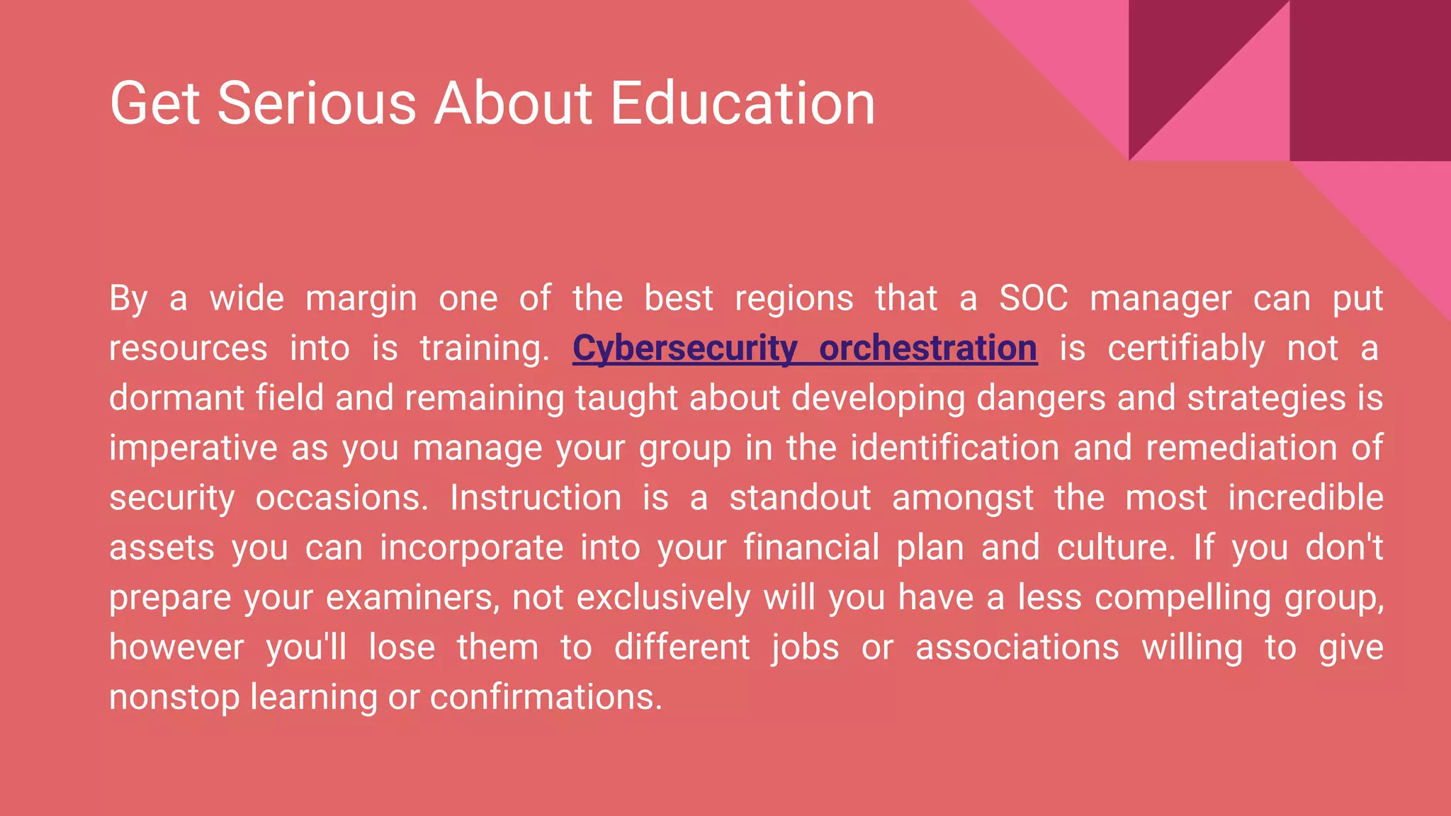 Get Serious About Education
By a wide margin one of the best regions that a SOC manager can put
resources into is training. Cybersecurity orchestration is certifiably not a
dormant field and remaining taught about developing dangers and strategies is
imperative as you manage your group in the identification and remediation of
security occasions. Instruction is a standout amongst the most incredible
assets you can incorporate into your financial plan and culture. If you don't
prepare your examiners, not exclusively will you have a less compelling group,
however you'll lose them to different jobs or associations willing to give
nonstop learning or confirmations.
 