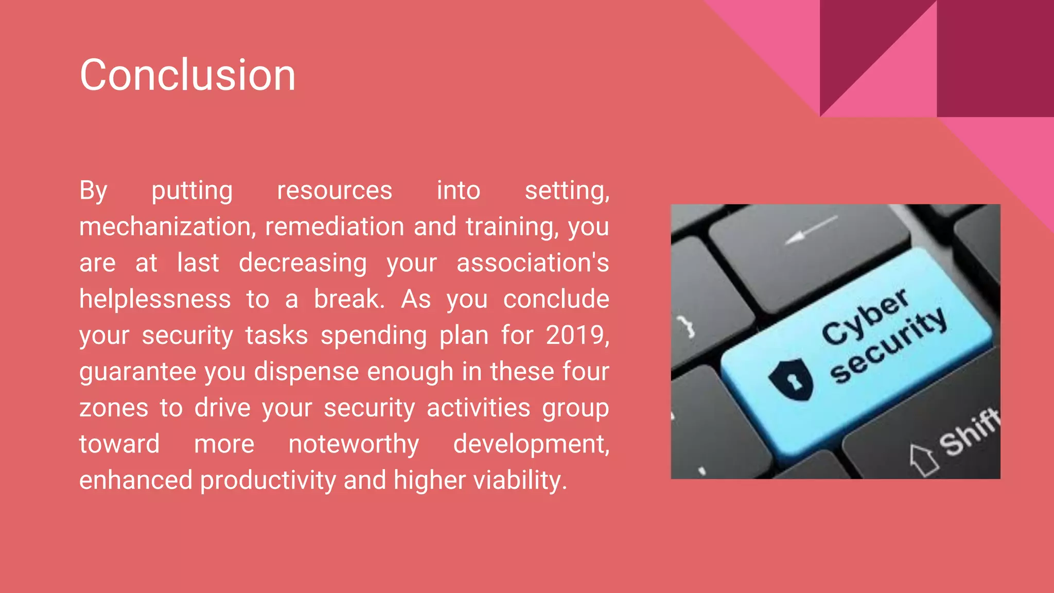 Conclusion
By putting resources into setting,
mechanization, remediation and training, you
are at last decreasing your association's
helplessness to a break. As you conclude
your security tasks spending plan for 2019,
guarantee you dispense enough in these four
zones to drive your security activities group
toward more noteworthy development,
enhanced productivity and higher viability.
 