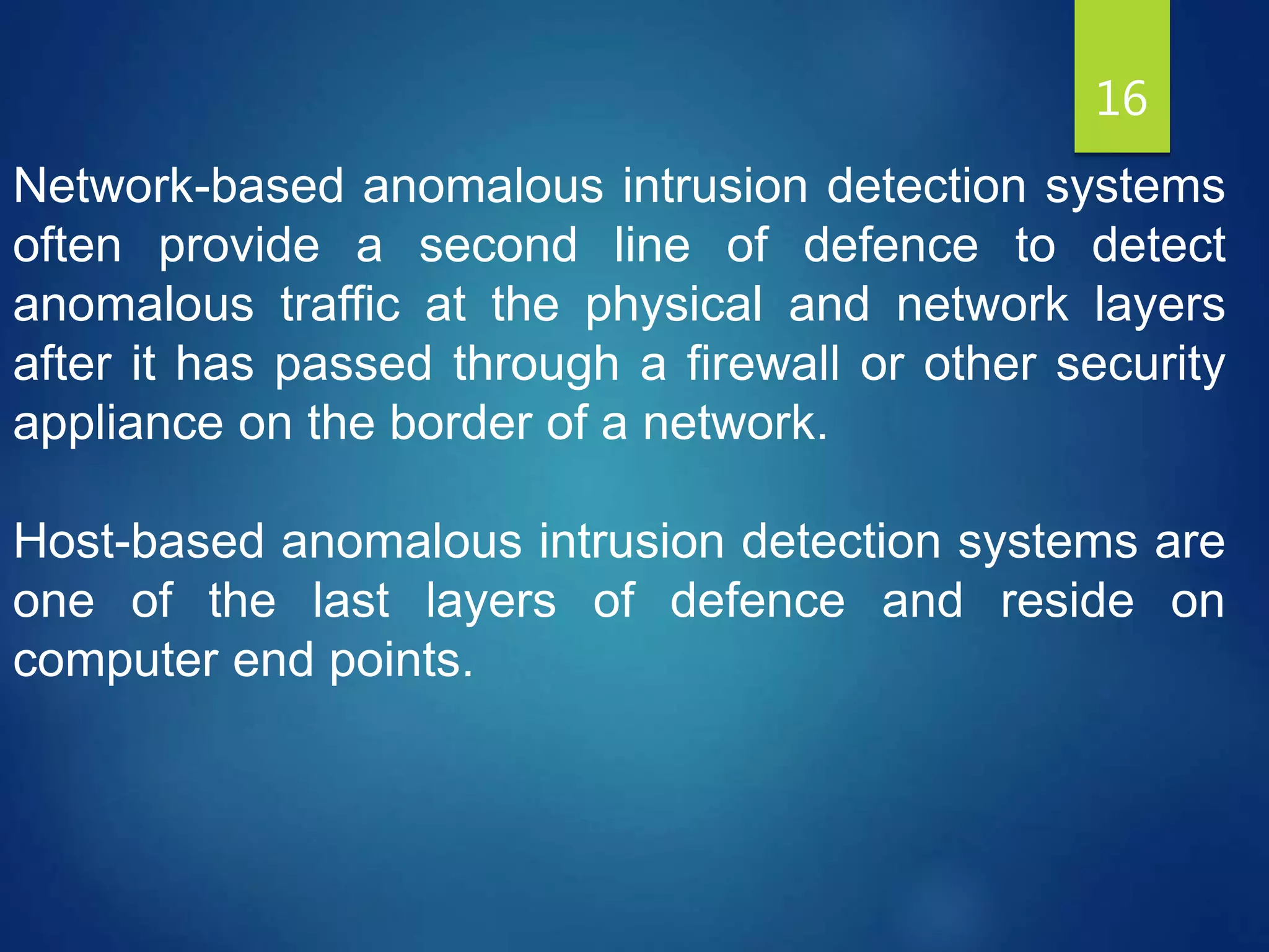 16
Network-based anomalous intrusion detection systems
often provide a second line of defence to detect
anomalous traffic at the physical and network layers
after it has passed through a firewall or other security
appliance on the border of a network.
Host-based anomalous intrusion detection systems are
one of the last layers of defence and reside on
computer end points.
 