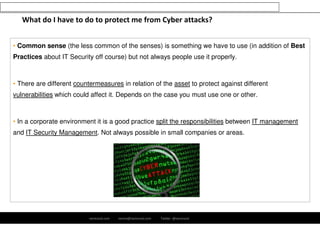 What do I have to do to protect me from Cyber attacks? 
• Common sense (the less common of the senses) is something we have to use (in addition of Best 
Practices about IT Security off course) but not always people use it properly. 
• There are different countermeasures in relation of the asset to protect against different 
vulnerabilities which could affect it. Depends on the case you must use one or other. 
• In a corporate environment it is a good practice split the responsibilities between IT management 
and IT Security Management. Not always possible in small companies or areas. 
ramirocid.com ramiro@ramirocid.com Twitter: @ramirocid 
 