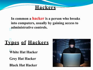 Types of Hackers
White Hat Hacker
Grey Hat Hacker
Black Hat Hacker
Hackers
In common a hacker is a person who breaks
into computers, usually by gaining access to
administrative controls.
 