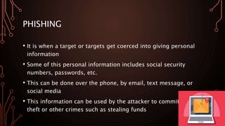 PHISHING
• It is when a target or targets get coerced into giving personal
information
• Some of this personal information includes social security
numbers, passwords, etc.
• This can be done over the phone, by email, text message, or
social media
• This information can be used by the attacker to commit identity
theft or other crimes such as stealing funds
 