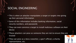 SOCIAL ENGINEERING
• This is when an attacker manipulates a target or targets into giving
up their personal information
• Some of this information includes banking information, social
security numbers, and passwords
• They can even convince a target to install malicious software on their
device
• These attackers can pose as someone they are not to ensure they are
trusted
• They can pose as a boss/coworker, a gov’t official, a charity
representative, etc.
 