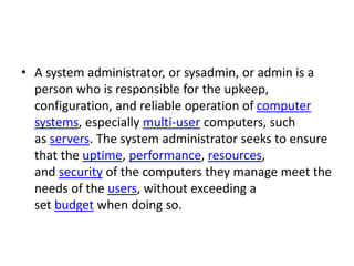 • A system administrator, or sysadmin, or admin is a
person who is responsible for the upkeep,
configuration, and reliable...