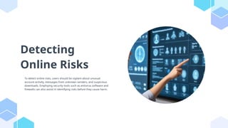 Detecting
Online Risks
To detect online risks, users should be vigilant about unusual
account activity, messages from unknown senders, and suspicious
downloads. Employing security tools such as antivirus software and
firewalls can also assist in identifying risks before they cause harm.
 
