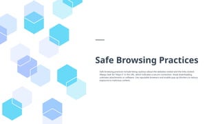 Safe Browsing Practices
Safe browsing practices include being cautious about the websites visited and the links clicked.
Always look for 'https://' in the URL, which indicates a secure connection. Avoid downloading
unknown attachments or software. Use reputable browsers and enable pop-up blockers to reduce
exposure to malicious content.
 