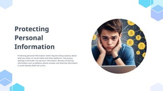 Protecting
Personal
Information
Protecting personal information online requires being cautious about
what you share on social media and other platforms. Use privacy
settings to limit who can see your information. Be wary of sharing
information such as address, phone number, and financial information
to avoid identity theft and scams.
 