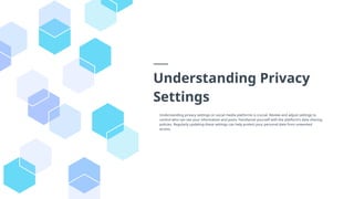 Understanding Privacy
Settings
Understanding privacy settings on social media platforms is crucial. Review and adjust settings to
control who can see your information and posts. Familiarize yourself with the platform’s data sharing
policies. Regularly updating these settings can help protect your personal data from unwanted
access.
 