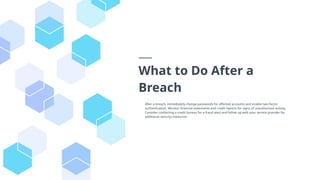 What to Do After a
Breach
After a breach, immediately change passwords for affected accounts and enable two-factor
authentication. Monitor financial statements and credit reports for signs of unauthorized activity.
Consider contacting a credit bureau for a fraud alert and follow up with your service provider for
additional security measures.
 