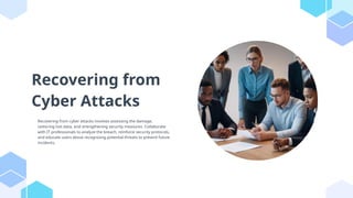 Recovering from
Cyber Attacks
Recovering from cyber attacks involves assessing the damage,
restoring lost data, and strengthening security measures. Collaborate
with IT professionals to analyze the breach, reinforce security protocols,
and educate users about recognizing potential threats to prevent future
incidents.
 