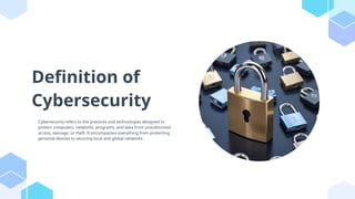 Definition of
Cybersecurity
Cybersecurity refers to the practices and technologies designed to
protect computers, networks, programs, and data from unauthorized
access, damage, or theft. It encompasses everything from protecting
personal devices to securing local and global networks.
 