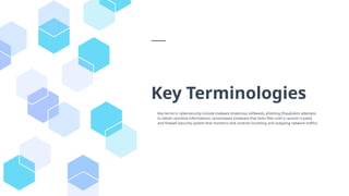 Key Terminologies
Key terms in cybersecurity include malware (malicious software), phishing (fraudulent attempts
to obtain sensitive information), ransomware (malware that locks files until a ransom is paid),
and firewall (security system that monitors and controls incoming and outgoing network traffic).
 