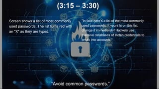 (3:15 – 3:30)
Screen shows a list of most commonly
used passwords. The list turns red with
an "X" as they are typed.
"In fact, here’s a list of the most commonly
used passwords. If yours is on this list,
change it immediately! Hackers use
massive databases of stolen credentials to
break into accounts."
“Avoid common passwords.”
 