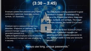 (3:30 – 3:45)
Employee updates their password using a strong
combination (uppercase, lowercase, numbers,
symbols, 12+ characters).
Employee opens a password manager (e.g.,
Bitwarden, 1Password, or LastPass). The
password manager suggests a strong, randomly
generated password (e.g.,
Tg$8eL9x7@p#3!).Employee saves the password
in the password manager and uses autofill to log
in securely.
"So what makes a strong password? A good
password is at least 12 characters long,
using a mix of uppercase letters, lowercase
letters, numbers, and symbols. The longer
and more complex, the harder it is to crack.“
"It’s difficult to remember dozens of unique
passwords. A password manager can
generate and store complex passwords for
you, making it easier to keep your accounts
secure."
“Always use long, unique passwords.”
 