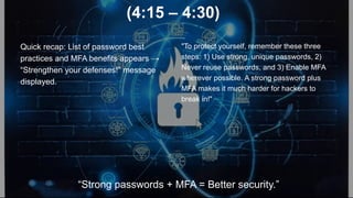 (4:15 – 4:30)
Quick recap: List of password best
practices and MFA benefits appears →
“Strengthen your defenses!” message
displayed.
"To protect yourself, remember these three
steps: 1) Use strong, unique passwords, 2)
Never reuse passwords, and 3) Enable MFA
wherever possible. A strong password plus
MFA makes it much harder for hackers to
break in!"
“Strong passwords + MFA = Better security.”
 