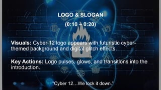 Visuals: Cyber 12 logo appears with futuristic cyber-
themed background and digital glitch effects.
Key Actions: Logo pulses, glows, and transitions into the
introduction.
LOGO & SLOGAN
(0:10 – 0:20)
“Cyber 12…We lock it down.”
 