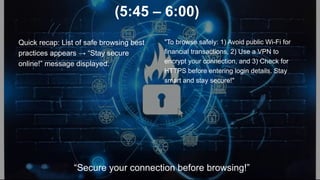 (5:45 – 6:00)
Quick recap: List of safe browsing best
practices appears → “Stay secure
online!” message displayed.
"To browse safely: 1) Avoid public Wi-Fi for
financial transactions, 2) Use a VPN to
encrypt your connection, and 3) Check for
HTTPS before entering login details. Stay
smart and stay secure!"
“Secure your connection before browsing!”
 