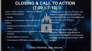 CLOSING & CALL TO ACTION
(7:00 – 7:10)
Cyber 12 team on screen → Security tips appear
as quick motion graphics.
✅ Visuals:
Quick clips of employees making smart security
choices:
• Hovering over a phishing email link before
clicking.
• Using a password manager to generate a strong
password.
• Enabling MFA on an account.
• Connecting to a VPN before using public Wi-Fi.
• "Cybersecurity isn’t just an IT issue—it’s
everyone’s responsibility. By following
these best practices, you can protect your
data, your accounts, and your
organization.“
• "Small security habits make a big
difference. Taking an extra second to
verify a link, enabling MFA, and securing
your data can stop cybercriminals in their
tracks."
“Stay informed, stay secure.”
 