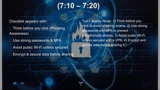 (7:10 – 7:20)
Checklist appears with:
✅ Think before you click (Phishing
Awareness)
✅ Use strong passwords & MFA
✅ Avoid public Wi-Fi unless secured
✅ Encrypt & secure data before sharing
"Let’s quickly recap: 1) Think before you
click to avoid phishing scams. 2) Use strong
passwords and MFA to prevent
unauthorized access. 3) Avoid public Wi-Fi
unless secured with a VPN. 4) Encrypt and
secure data before sharing it."
“!”
 
