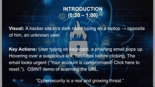 Visual: A hacker sits in a dark room typing on a laptop → opposite
of him, an unknown user.
Key Actions: User typing on keyboard, a phishing email pops up.
Hovering over a suspicious link, hesitates before clicking, The
email looks urgent (“Your account is compromised! Click here to
reset.”). OSINT demo of scanning the URL.
“Cybersecurity is a real and growing threat.”
INTRODUCTION
(0:20 – 1:00)
 