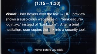 (1:15 – 1:30)
Visual: User hovers over the link → URL preview
shows a suspicious website (e.g., "bank-secure-
login.xyz" instead of "bank.com"). After a brief
hesitation, user copies the link into a security tool.
“Hover before you click!”
 