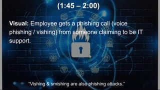 (1:45 – 2:00)
Visual: Employee gets a phishing call (voice
phishing / vishing) from someone claiming to be IT
support.
“Vishing & smishing are also phishing attacks.”
 