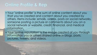 • Your "online profile" is the sum of online content about you 
that you've created and content about you created by 
others. Items include: emails, videos, posts on social networks, 
someone posting a picture or comments about you on a 
social network or website, credit, financial, and medical 
information. 
• Your "online reputation" is the image created of you through 
information you or others shared online in blogs, posts, 
pictures, tweets, and videos. 
 