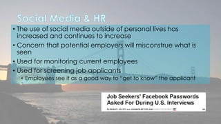 • The use of social media outside of personal lives has 
increased and continues to increase 
• Concern that potential employers will misconstrue what is 
seen 
• Used for monitoring current employees 
• Used for screening job applicants 
• Employees see it as a good way to “get to know” the applicant 
 